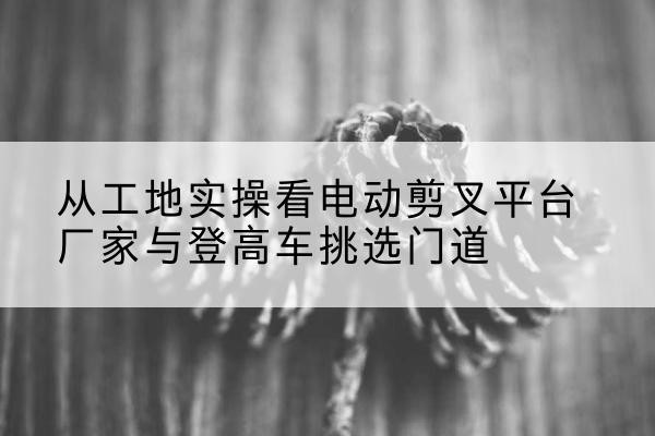南谯电动剪叉升降平台厂家-从工地实操看电动剪叉平台厂家与登高车挑选门道