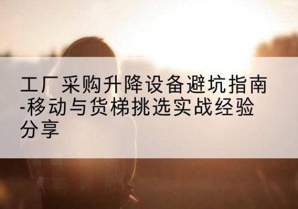 南谯移动式升降机怎么选-工厂采购升降设备避坑指南-移动与货梯挑选实战经验分享