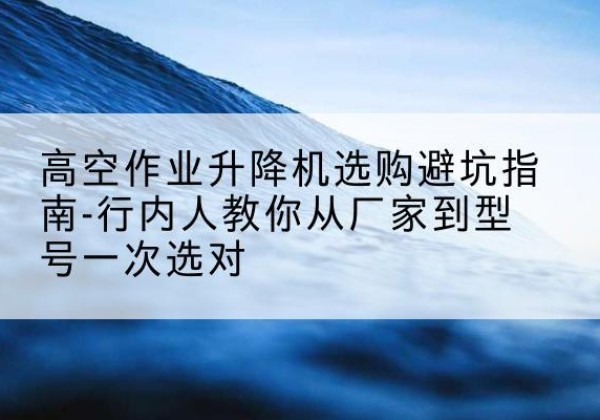 南谯升降平台厂家-高空作业升降机选购避坑指南-行内人教你从厂家到型号一次选对