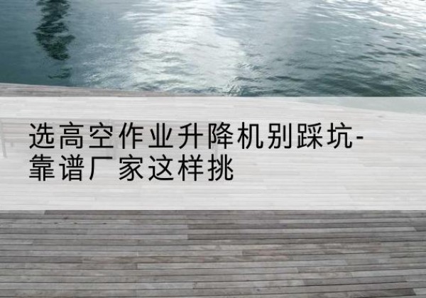 南谯剪叉式升降机厂家-选高空作业升降机别踩坑-靠谱厂家这样挑