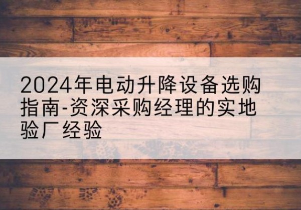 南谯电动剪叉升降平台厂家-2024年电动升降设备选购指南-资深采购经理的实地验厂经验