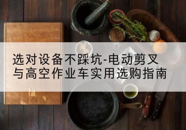 南谯电动剪叉升降平台怎么选-选对设备不踩坑-电动剪叉与高空作业车实用选购指南