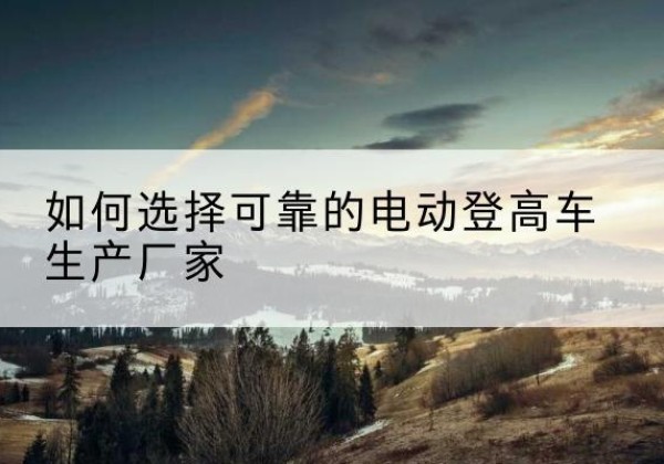 南谯电动登高车厂家-如何选择可靠的电动登高车生产厂家