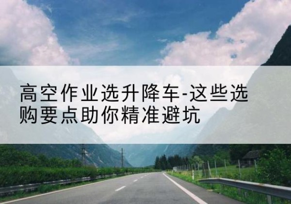 南谯升降车厂家-高空作业选升降车-这些选购要点助你*避坑
