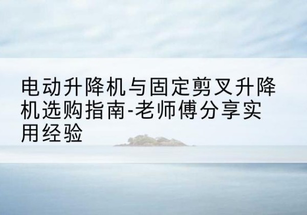 南谯电动升降机怎么选-电动升降机与固定剪叉升降机选购指南-老师傅分享实用经验