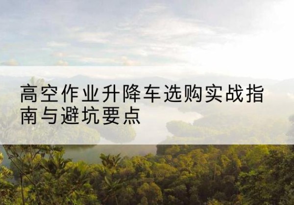 南谯升降车怎么选-高空作业升降车选购实战指南与避坑要点