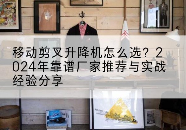 南谯升降平台厂家推荐-移动剪叉升降机怎么选？2024年靠谱厂家推荐与实战经验分享