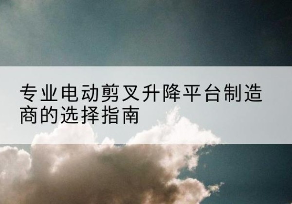 南谯电动剪叉升降平台厂家-专业电动剪叉升降平台制造商的选择指南
